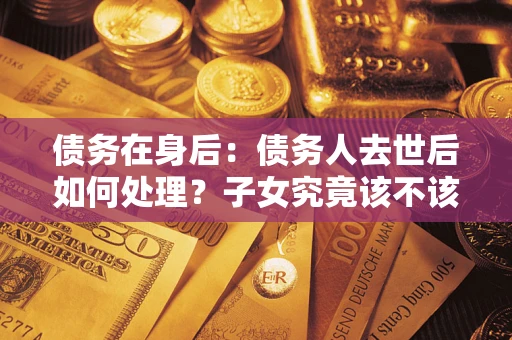 济南债务在身后：债务人去世后如何处理？子女究竟该不该还钱？