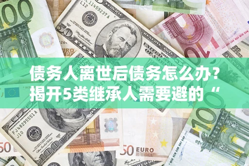 济南债务人离世后债务怎么办？揭开5类继承人需要避的“坑”