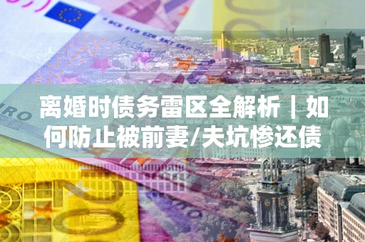 济南离婚时债务雷区全解析｜如何防止被前妻/夫坑惨还债？